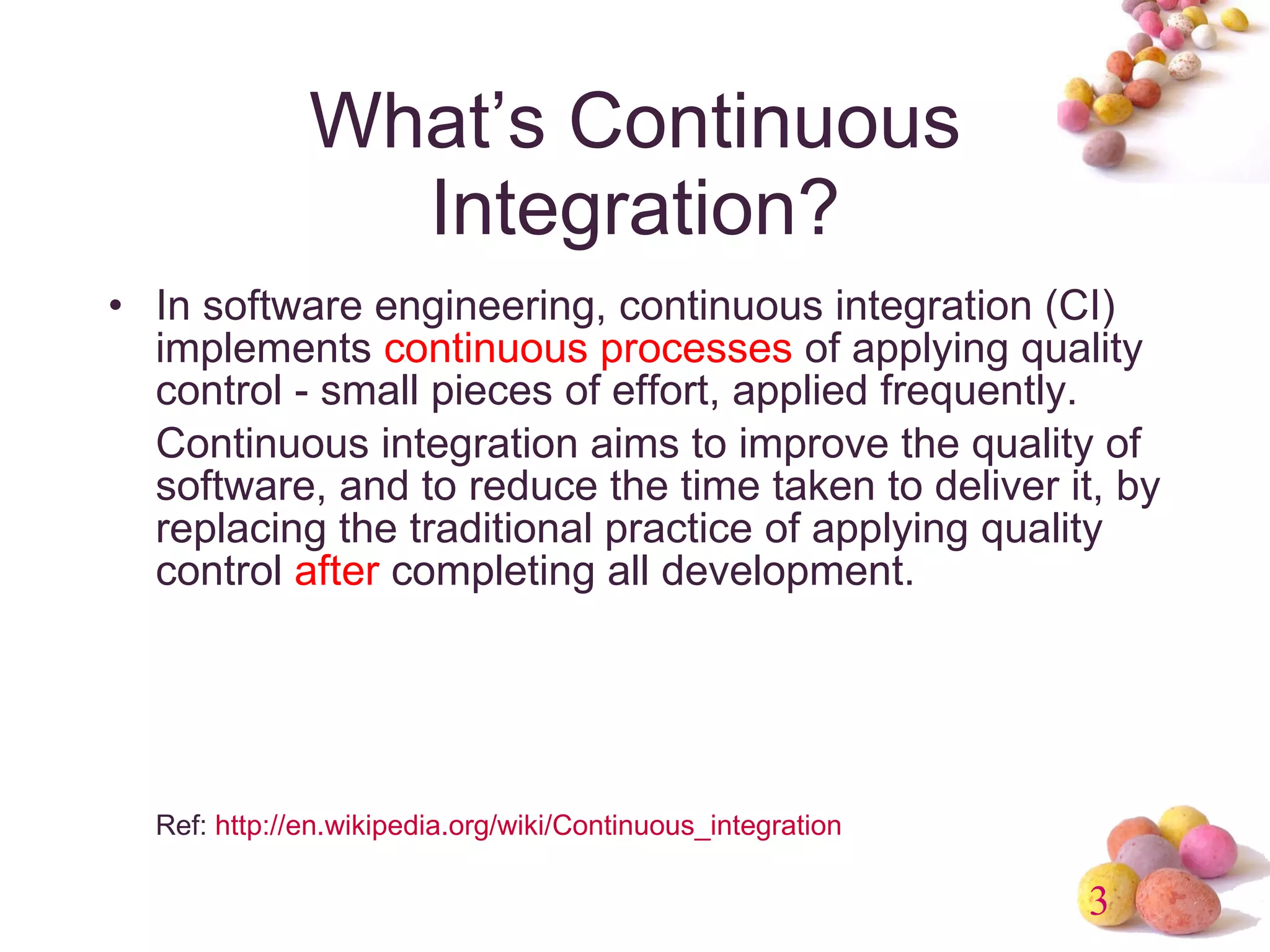 What’s Continuous Integration? In software engineering, continuous integration (CI) implements  continuous processes  of applying quality control - small pieces of effort, applied frequently. Continuous integration aims to improve the quality of software, and to reduce the time taken to deliver it, by replacing the traditional practice of applying quality control  after  completing all development.  Ref:  http://en.wikipedia.org/wiki/Continuous_integration 