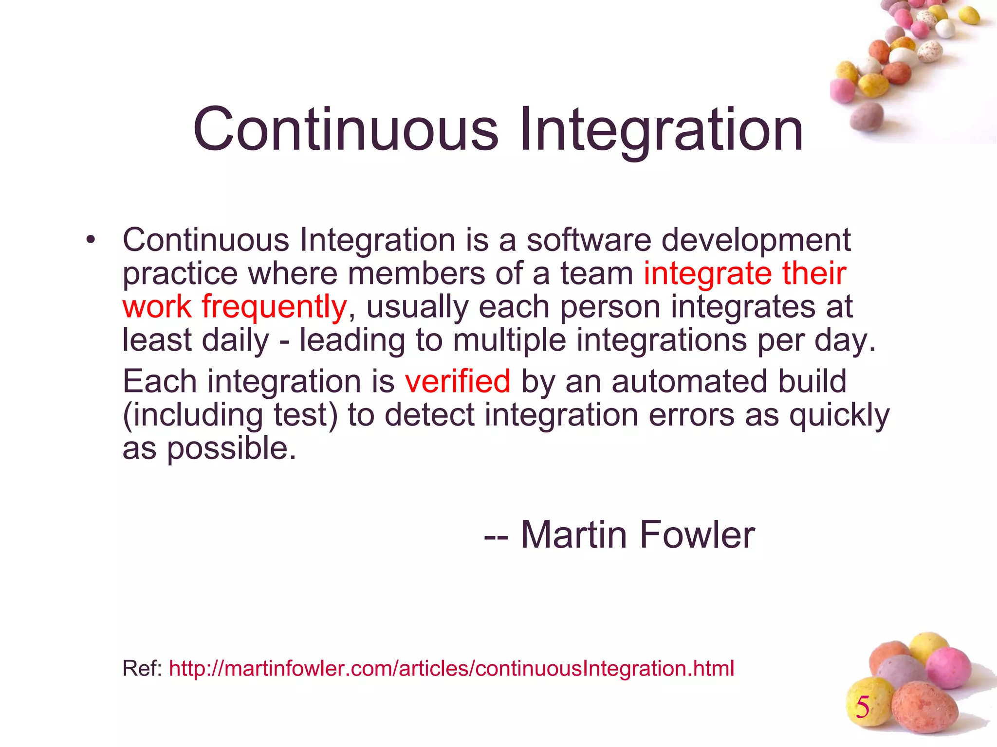 Continuous Integration Continuous Integration is a software development practice where members of a team  integrate their work frequently , usually each person integrates at least daily - leading to multiple integrations per day. Each integration is  verified  by an automated build (including test) to detect integration errors as quickly as possible.  -- Martin Fowler Ref:  http://martinfowler.com/articles/continuousIntegration.html 