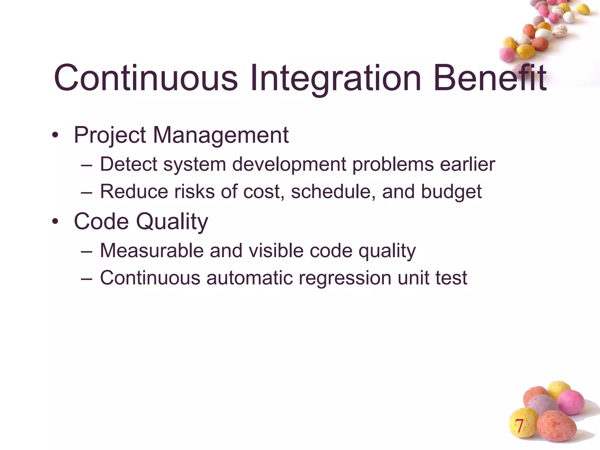 Continuous Integration Benefit Project Management Detect system development problems earlier Reduce risks of cost, schedule, and budget Code Quality Measurable and visible code quality Continuous automatic regression unit test 