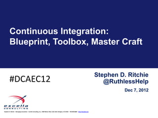 Continuous Integration:
         Blueprint, Toolbox, Master Craft


                                                                                                                                                            Stephen D. Ritchie
         #DCAEC12                                                                                                                                              @RuthlessHelp
                                                                                                                                                                      Dec 7, 2012



Stephen D. Ritchie – Managing Consultant – Excella Consulting, Inc., 2300 Wilson Blvd, Suite 630, Arlington, VA 22201 – 703.840.8600 – http://excella.com
 
