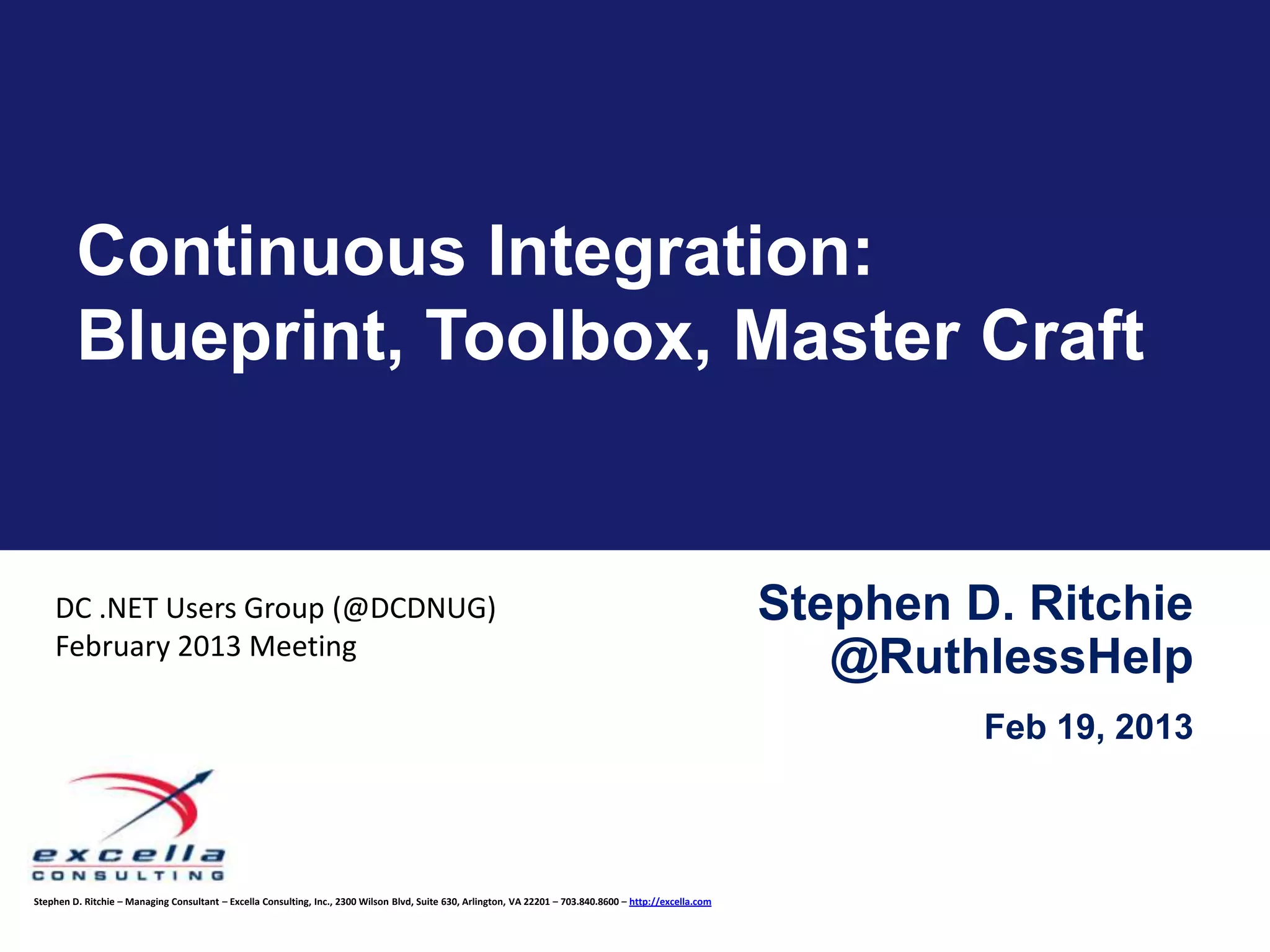 Continuous Integration:
         Blueprint, Toolbox, Master Craft


    DC .NET Users Group (@DCDNUG)                                                                                                                           Stephen D. Ritchie
    February 2013 Meeting
                                                                                                                                                               @RuthlessHelp
                                                                                                                                                                     Feb 19, 2013



Stephen D. Ritchie – Managing Consultant – Excella Consulting, Inc., 2300 Wilson Blvd, Suite 630, Arlington, VA 22201 – 703.840.8600 – http://excella.com
 