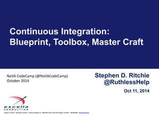 Continuous Integration: 
Blueprint, Toolbox, Master Craft 
Stephen D. Ritchie – Managing Consultant – Excella Consulting, Inc., 2300 Wilson Blvd, Suite 630, Arlington, VA 22201 – 703.840.8600 – http://excella.com 
Stephen D. Ritchie 
@RuthlessHelp 
Oct 11, 2014 
NoVA CodeCamp (@NoVACodeCamp) 
October 2014 
 