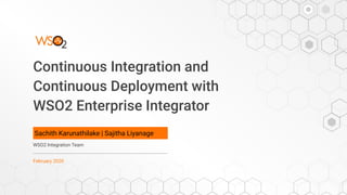 Continuous Integration and
Continuous Deployment with
WSO2 Enterprise Integrator
Sachith Karunathilake | Sajitha Liyanage
WSO2 Integration Team
February 2020
 