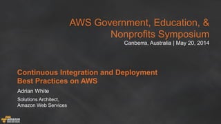 AWS Government, Education, &
Nonprofits Symposium
Canberra, Australia | May 20, 2014
Continuous Integration and Deployment
Best Practices on AWS
Adrian White
Solutions Architect,
Amazon Web Services
 