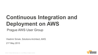 © 2015, Amazon Web Services, Inc. or its Affiliates. All rights reserved.
Vladimir Simek, Solutions Architect, AWS
21st May 2015
Continuous Integration and
Deployment on AWS
Prague AWS User Group
 