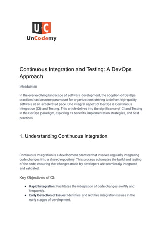 Continuous Integration and Testing: A DevOps
Approach
Introduction
In the ever-evolving landscape of software development, the adoption of DevOps
practices has become paramount for organizations striving to deliver high-quality
software at an accelerated pace. One integral aspect of DevOps is Continuous
Integration (CI) and Testing. This article delves into the significance of CI and Testing
in the DevOps paradigm, exploring its benefits, implementation strategies, and best
practices.
1. Understanding Continuous Integration
Continuous Integration is a development practice that involves regularly integrating
code changes into a shared repository. This process automates the build and testing
of the code, ensuring that changes made by developers are seamlessly integrated
and validated.
Key Objectives of CI:
● Rapid Integration: Facilitates the integration of code changes swiftly and
frequently.
● Early Detection of Issues: Identifies and rectifies integration issues in the
early stages of development.
 
