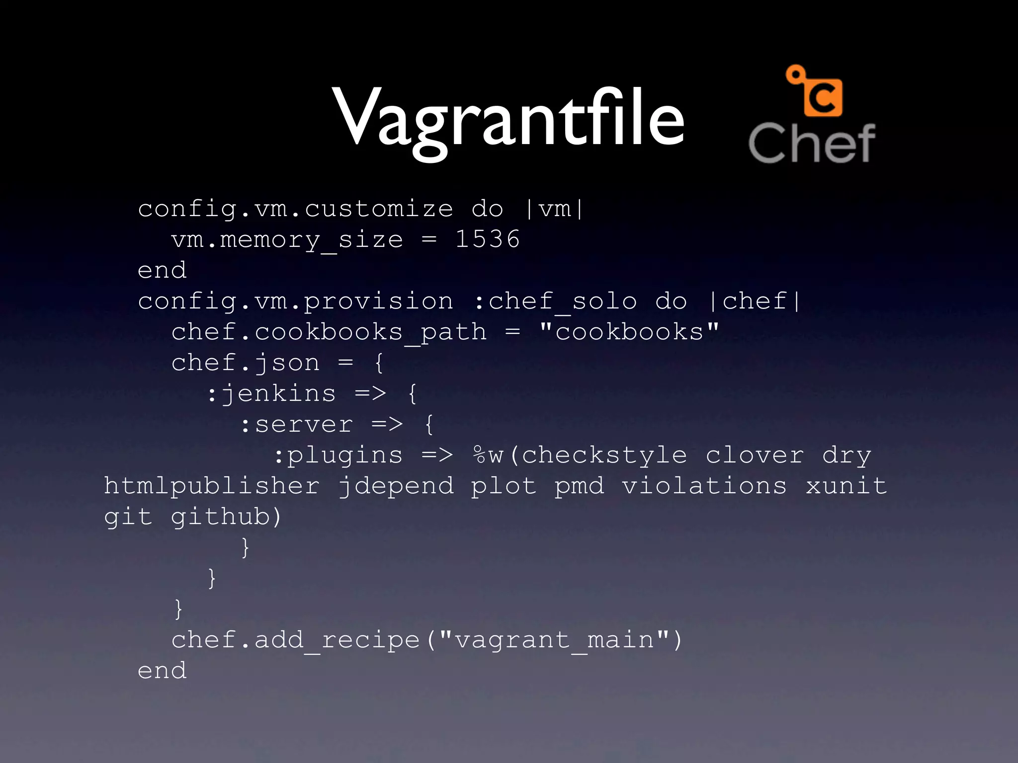 Vagrantﬁle
  config.vm.customize do |vm|
    vm.memory_size = 1536
  end
  config.vm.provision :chef_solo do |chef|
    chef.cookbooks_path = "cookbooks"
    chef.json = {
      :jenkins => {
        :server => {
          :plugins => %w(checkstyle clover dry
htmlpublisher jdepend plot pmd violations xunit
git github)
        }
      }
    }
    chef.add_recipe("vagrant_main")
  end
 