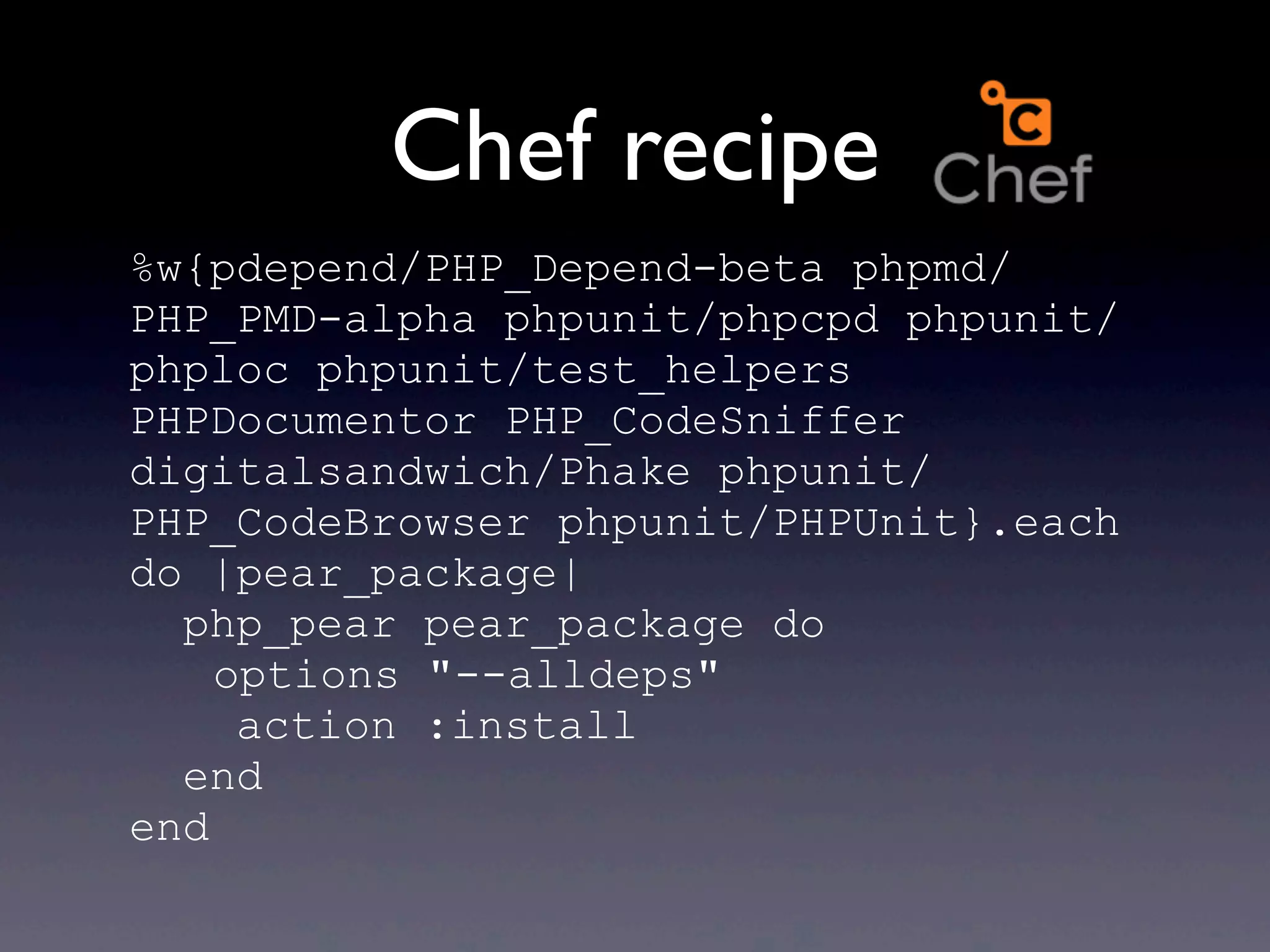 Chef recipe
%w{pdepend/PHP_Depend-beta phpmd/
PHP_PMD-alpha phpunit/phpcpd phpunit/
phploc phpunit/test_helpers
PHPDocumentor PHP_CodeSniffer
digitalsandwich/Phake phpunit/
PHP_CodeBrowser phpunit/PHPUnit}.each
do |pear_package|
  php_pear pear_package do
    options "--alldeps"
     action :install
  end
end
 