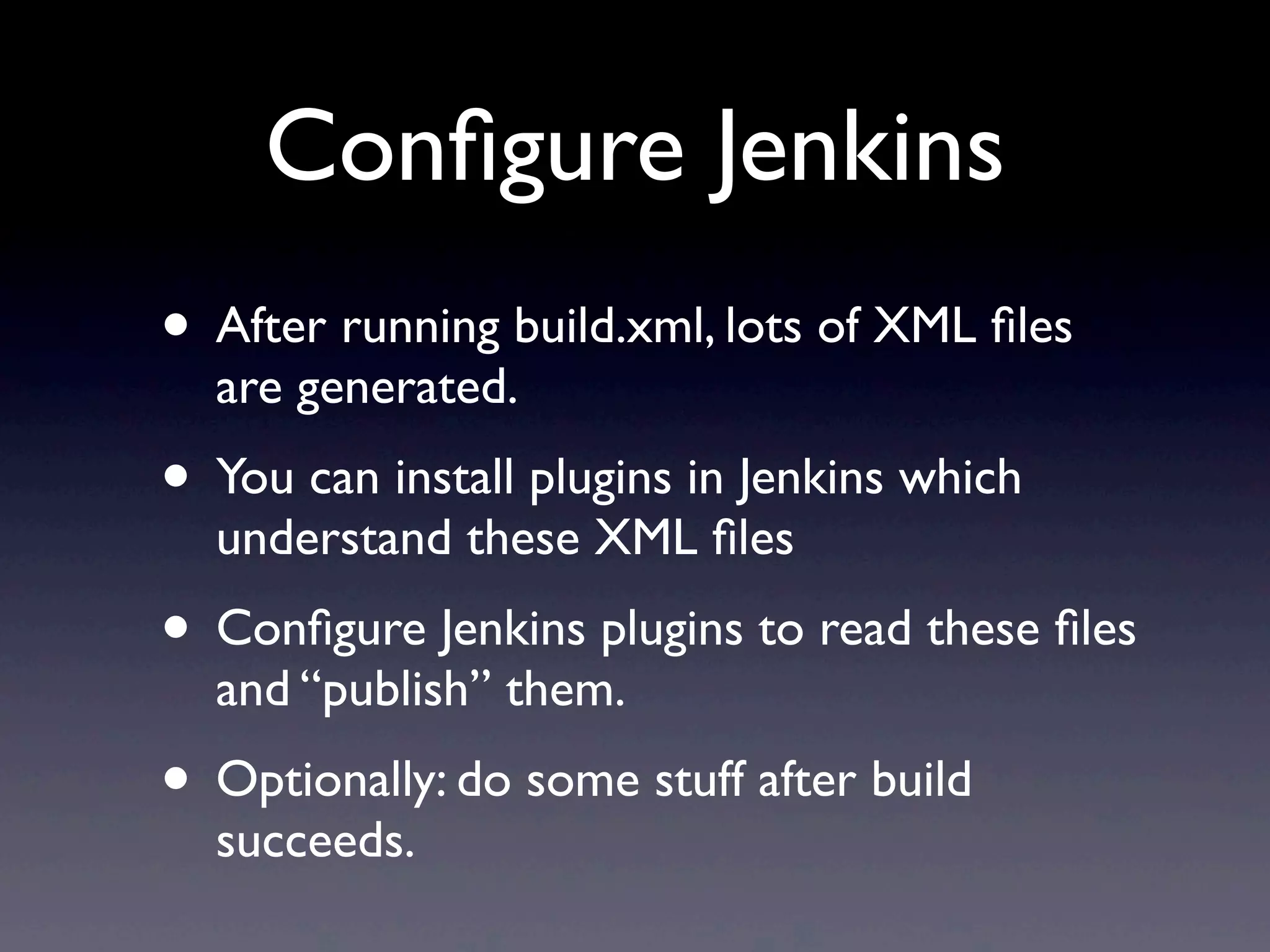 Conﬁgure Jenkins
• After running build.xml, lots of XML ﬁles
  are generated.
• You can install plugins in Jenkins which
  understand these XML ﬁles
• Conﬁgure Jenkins plugins to read these ﬁles
  and “publish” them.
• Optionally: do some stuff after build
  succeeds.
 