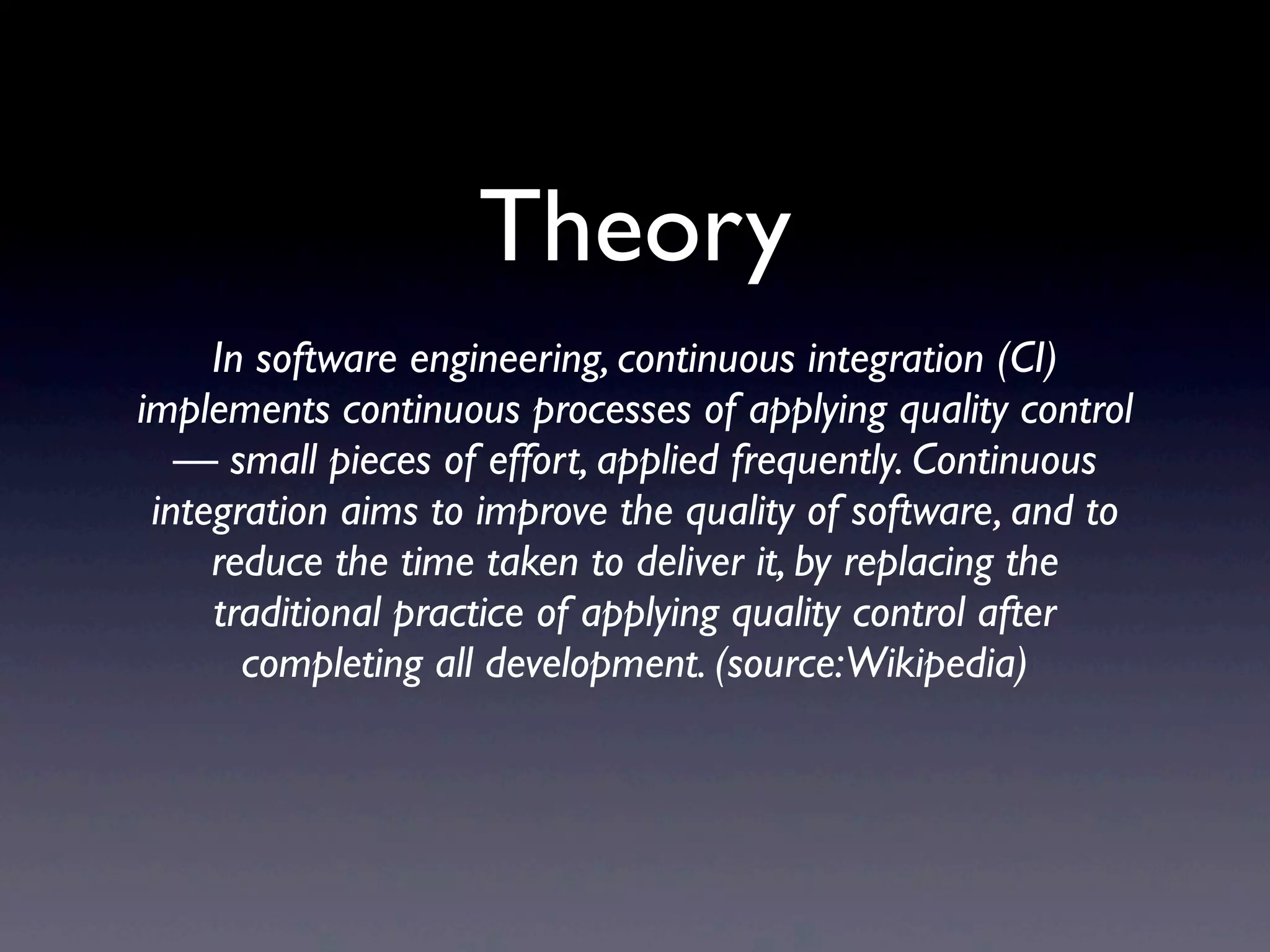Theory
     In software engineering, continuous integration (CI)
implements continuous processes of applying quality control
   — small pieces of effort, applied frequently. Continuous
 integration aims to improve the quality of software, and to
     reduce the time taken to deliver it, by replacing the
     traditional practice of applying quality control after
       completing all development. (source:Wikipedia)
 