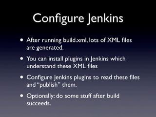 Conﬁgure Jenkins
• After running build.xml, lots of XML ﬁles
  are generated.
• You can install plugins in Jenkins which
  understand these XML ﬁles
• Conﬁgure Jenkins plugins to read these ﬁles
  and “publish” them.
• Optionally: do some stuff after build
  succeeds.
 