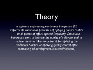 Theory
     In software engineering, continuous integration (CI)
implements continuous processes of applying quality control
   — small pieces of effort, applied frequently. Continuous
 integration aims to improve the quality of software, and to
     reduce the time taken to deliver it, by replacing the
     traditional practice of applying quality control after
       completing all development. (source:Wikipedia)
 