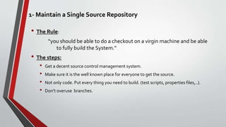 1- Maintain a Single Source Repository
• The Rule:
“you should be able to do a checkout on a virgin machine and be able
to fully build the System.”
• The steps:
• Get a decent source control management system.
• Make sure it is the well known place for everyone to get the source.
• Not only code. Put every thing you need to build. (test scripts, properties files,..).
• Don’t overuse branches.
 