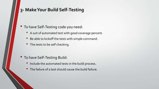 3- MakeYour Build Self-Testing
• To have Self-Testing code you need:
• A suit of automated test with good coverage percent.
• Be able to kickoff the tests with simple command.
• The tests to be self checking.
• To have Self-Testing Build:
• Include the automated tests in the build process.
• The failure of a test should cause the build failure.
 