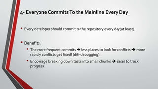 4- Everyone CommitsTo the Mainline Every Day
• Every developer should commit to the repository every day(at least).
• Benefits:
• The more frequent commits  less places to look for conflicts  more
rapidly conflicts get fixed! (diff-debugging).
• Encourage breaking down tasks into small chunks  easer to track
progress.
 