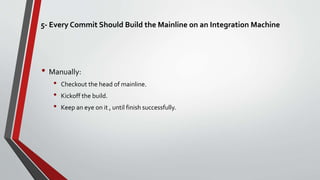 5- Every Commit Should Build the Mainline on an Integration Machine
• Manually:
• Checkout the head of mainline.
• Kickoff the build.
• Keep an eye on it , until finish successfully.
 