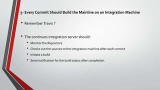5- Every Commit Should Build the Mainline on an Integration Machine
• RememberTravis ?
• The continues integration server should:
• Monitor the Repository
• Checks out the sources to the integration machine after each commit
• Initiate a build
• Send notification for the build status after completion.
 