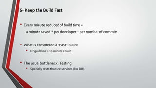 6- Keep the Build Fast
• Every minute reduced of build time =
a minute saved * per developer * per number of commits
• What is considered a “Fast” build?
• XP guidelines: 10 minutes build
• The usual bottleneck :Testing
• Specially tests that use services (like DB).
 
