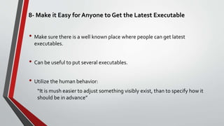 8- Make it Easy for Anyone to Get the Latest Executable
• Make sure there is a well known place where people can get latest
executables.
• Can be useful to put several executables.
• Utilize the human behavior:
“It is mush easier to adjust something visibly exist, than to specify how it
should be in advance”
 