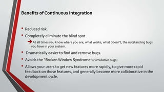 Benefits of Continuous Integration
• Reduced risk.
• Completely eliminate the blind spot.
At all times you know where you are, what works, what doesn't, the outstanding bugs
you have in your system.
• Dramatically easier to find and remove bugs.
• Avoids the “BrokenWindow Syndrome” (cumulative bugs)
• Allows your users to get new features more rapidly, to give more rapid
feedback on those features, and generally become more collaborative in the
development cycle.
 