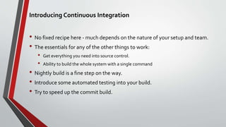 Introducing Continuous Integration
• No fixed recipe here - much depends on the nature of your setup and team.
• The essentials for any of the other things to work:
• Get everything you need into source control.
• Ability to build the whole system with a single command
• Nightly build is a fine step on the way.
• Introduce some automated testing into your build.
• Try to speed up the commit build.
 