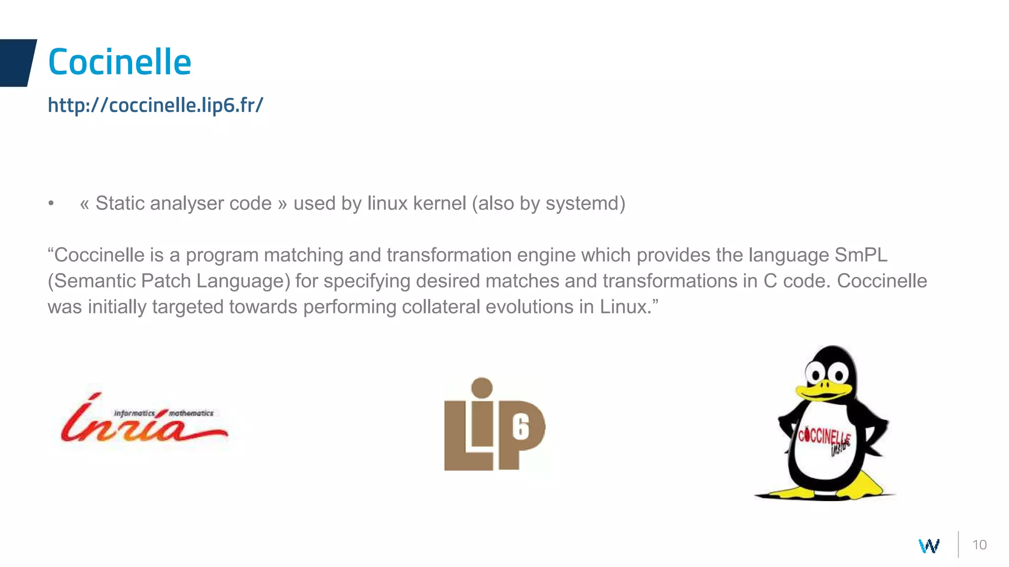 10
• « Static analyser code » used by linux kernel (also by systemd)
“Coccinelle is a program matching and transformation engine which provides the language SmPL
(Semantic Patch Language) for specifying desired matches and transformations in C code. Coccinelle
was initially targeted towards performing collateral evolutions in Linux.”
Cocinelle
http://coccinelle.lip6.fr/
 