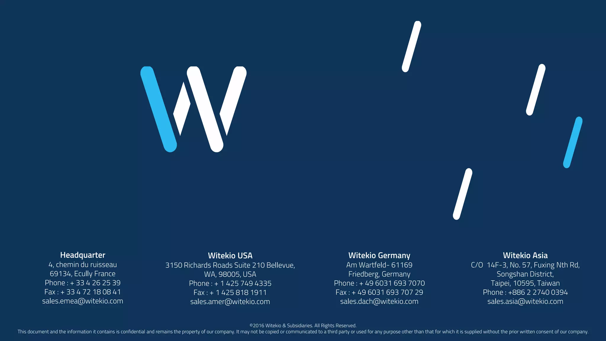 Headquarter
4, chemin du ruisseau
69134, Ecully France
Phone : + 33 4 26 25 39
Fax : + 33 4 72 18 08 41
sales.emea@witekio.com
Witekio USA
3150 Richards Roads Suite 210 Bellevue,
WA, 98005, USA
Phone : + 1 425 749 4335
Fax : + 1 425 818 1911
sales.amer@witekio.com
Witekio Germany
Am Wartfeld- 61169
Friedberg, Germany
Phone : + 49 6031 693 7070
Fax : + 49 6031 693 707 29
sales.dach@witekio.com
Witekio Asia
C/O 14F-3, No. 57, Fuxing Nth Rd,
Songshan District,
Taipei, 10595, Taiwan
Phone : +886 2 2740 0394
sales.asia@witekio.com
©2016 Witekio & Subsidiaries. All Rights Reserved.
This document and the information it contains is confidential and remains the property of our company. It may not be copied or communicated to a third party or used for any purpose other than that for which it is supplied without the prior written consent of our company.
 