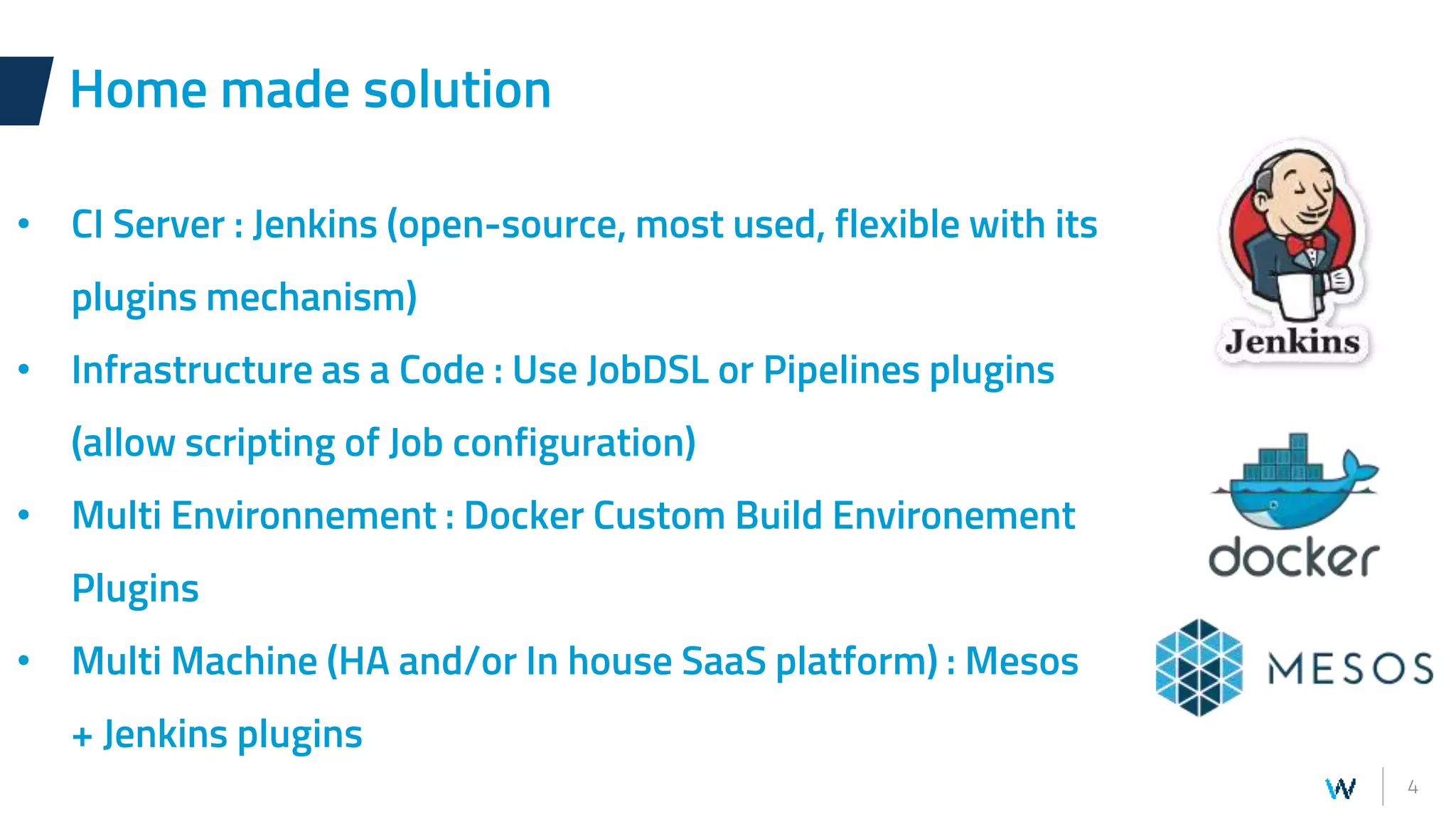 4
Home made solution
• CI Server : Jenkins (open-source, most used, flexible with its
plugins mechanism)
• Infrastructure as a Code : Use JobDSL or Pipelines plugins
(allow scripting of Job configuration)
• Multi Environnement : Docker Custom Build Environement
Plugins
• Multi Machine (HA and/or In house SaaS platform) : Mesos
+ Jenkins plugins
 