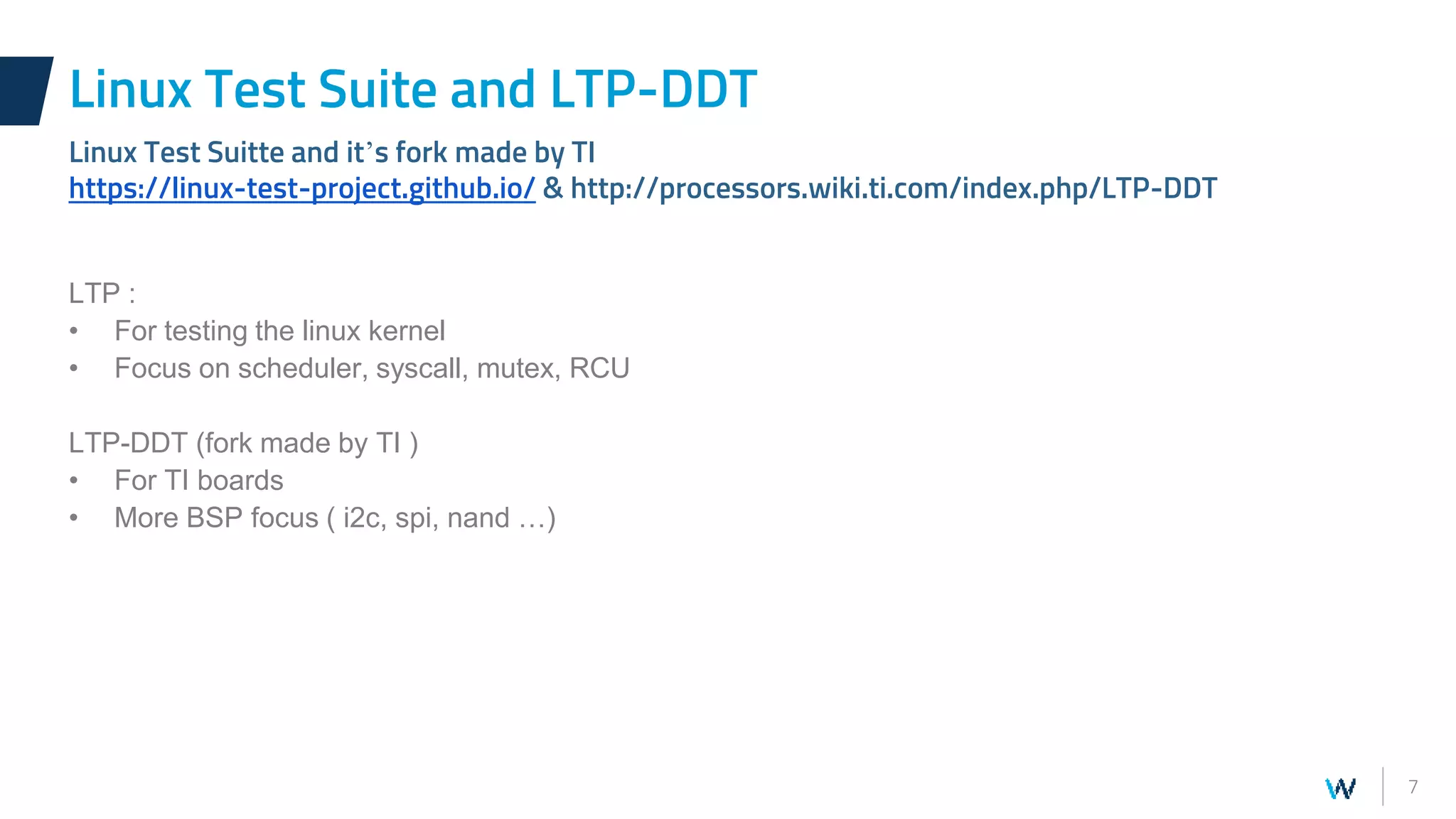 7
LTP :
• For testing the linux kernel
• Focus on scheduler, syscall, mutex, RCU
LTP-DDT (fork made by TI )
• For TI boards
• More BSP focus ( i2c, spi, nand …)
Linux Test Suite and LTP-DDT
Linux Test Suitte and it’s fork made by TI
https://linux-test-project.github.io/ & http://processors.wiki.ti.com/index.php/LTP-DDT
 