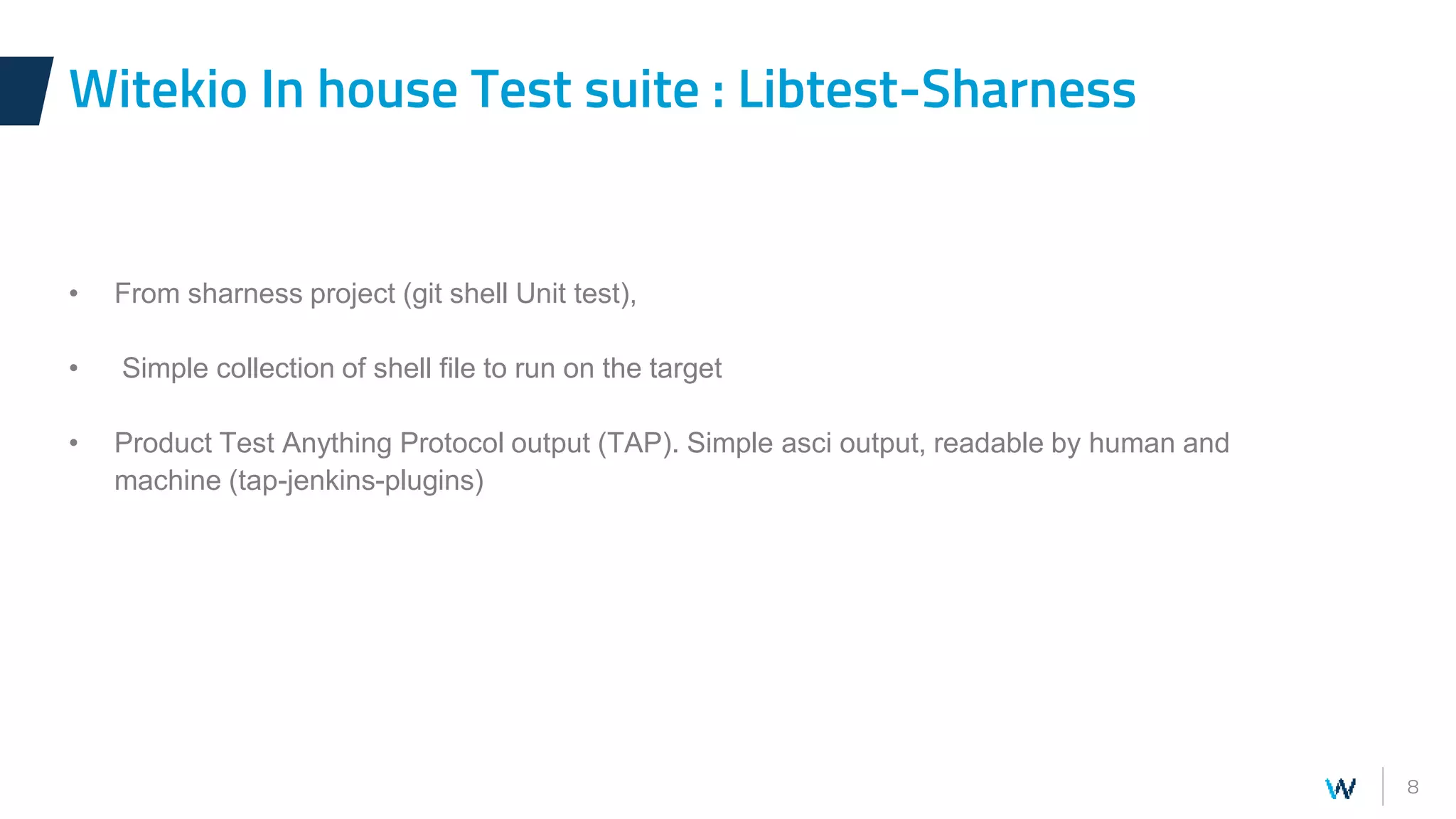 8
• From sharness project (git shell Unit test),
• Simple collection of shell file to run on the target
• Product Test Anything Protocol output (TAP). Simple asci output, readable by human and
machine (tap-jenkins-plugins)
Witekio In house Test suite : Libtest-Sharness
 