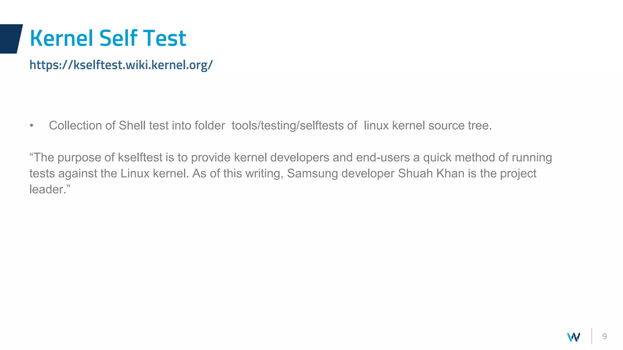 9
• Collection of Shell test into folder tools/testing/selftests of linux kernel source tree.
“The purpose of kselftest is to provide kernel developers and end-users a quick method of running
tests against the Linux kernel. As of this writing, Samsung developer Shuah Khan is the project
leader.”
Kernel Self Test
https://kselftest.wiki.kernel.org/
 