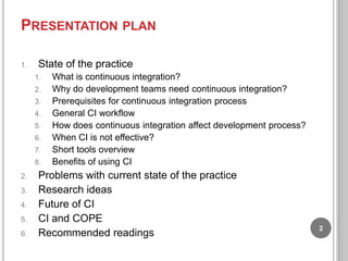 PRESENTATION PLAN
1.

State of the practice
1.
2.
3.
4.

5.
6.
7.
8.

2.
3.
4.
5.
6.

What is continuous integration?
Why do development teams need continuous integration?
Prerequisites for continuous integration process
General CI workflow
How does continuous integration affect development process?
When CI is not effective?
Short tools overview
Benefits of using CI

Problems with current state of the practice
Research ideas
Future of CI
CI and COPE
Recommended readings

2

 