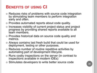 BENEFITS OF USING CI












Reduces risks of problems with source code integration
by stimulating team members to perform integration
early and often.
Provides automated reports about code quality.
Increases visibility of current project status and project
progress by providing shared reports available to all
team members.
Provides historical data on source code quality and
metrics.
Always contains last fresh build that could be used for
deployment, testing or other purposes.
Reduces number of routine repetitive activities by
automating part of development lifecycle.
Runs costly inspections on the server (in contrast to
inspections available in modern IDEs)
Stimulates developers to write better source code

24

 