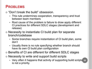 PROBLEMS


“Don‟t break the build” obsession.
This rule undermines cooperation, transparency and trust
between team members
 Root cause of the problem is failure to draw apply different
CI practices for different SDLC stages (development and
release)




Necessity to instantiate CI build plan for separate
branch/codebase
Some branches require instantiation of CI build plan, some
don‟t
 Usually there is no rule specifying whether branch should
have its own CI build plan configuration


Benefits of CI are different for different SDLC stages
 Necessity to write and support build scripts




Very often it happens that activity of supporting build scripts
is not a priority.

26

 