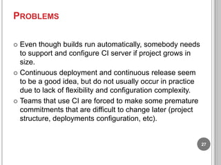 PROBLEMS
Even though builds run automatically, somebody needs
to support and configure CI server if project grows in
size.
 Continuous deployment and continuous release seem
to be a good idea, but do not usually occur in practice
due to lack of flexibility and configuration complexity.
 Teams that use CI are forced to make some premature
commitments that are difficult to change later (project
structure, deployments configuration, etc).


27

 