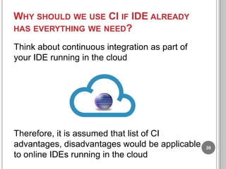 WHY SHOULD WE USE CI IF IDE ALREADY
HAS EVERYTHING WE NEED?
Think about continuous integration as part of
your IDE running in the cloud

Therefore, it is assumed that list of CI
advantages, disadvantages would be applicable
to online IDEs running in the cloud

30

 