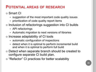 POTENTIAL AREAS OF RESEARCH


Smart CI
suggestion of the most important code quality issues
 prioritization of code quality report items




Inclusion of refactorings suggestion into CI builds
API refactorings
 Automatic migration to next versions of libraries




Increase adaptability of CI tools
automatic configuration of inspections
 detect when it is optimal to perform incremental build
and when it is optimal to perform full build


Detect when separate branch should be created to
configure separate CI build plan.
 “Refactor” CI practices for better scalability


31

 