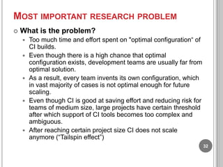 MOST IMPORTANT RESEARCH PROBLEM


What is the problem?









Too much time and effort spent on "optimal configuration“ of
CI builds.
Even though there is a high chance that optimal
configuration exists, development teams are usually far from
optimal solution.
As a result, every team invents its own configuration, which
in vast majority of cases is not optimal enough for future
scaling.
Even though CI is good at saving effort and reducing risk for
teams of medium size, large projects have certain threshold
after which support of CI tools becomes too complex and
ambiguous.
After reaching certain project size CI does not scale
anymore (“Tailspin effect”)
32

 