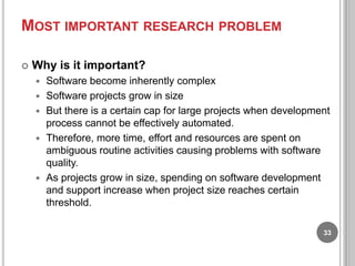 MOST IMPORTANT RESEARCH PROBLEM


Why is it important?







Software become inherently complex
Software projects grow in size
But there is a certain cap for large projects when development
process cannot be effectively automated.
Therefore, more time, effort and resources are spent on
ambiguous routine activities causing problems with software
quality.
As projects grow in size, spending on software development
and support increase when project size reaches certain
threshold.
33

 