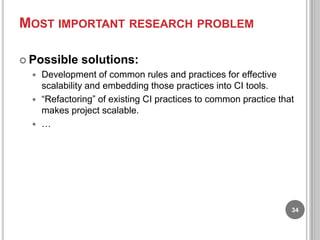 MOST IMPORTANT RESEARCH PROBLEM
 Possible

solutions:

Development of common rules and practices for effective
scalability and embedding those practices into CI tools.
 “Refactoring” of existing CI practices to common practice that
makes project scalable.
 …


34

 