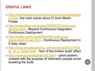 USEFUL LINKS
http://martinfowler.com/articles/continuousIntegratio
n.html - the main article about CI from Martin
Fowler
 http://www.infoq.com/news/2009/03/ContinuousDeployment - Beyond Continuous Integration:
Continuous Deployment
 http://radar.oreilly.com/2009/03/continuousdeployment-5-eas.html - Continuous Deployment in
5 easy steps
 http://www.proudlyserving.com/archives/2007/10/fe
ar_of_a_broke.html - „fear of the broken build‟ effect
 http://www.youbrokethebuild.com/ - great posters
created with the purpose of motivation people avoid
breaking the build


39

 