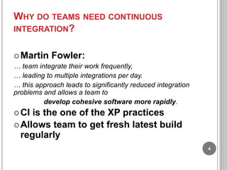 WHY DO TEAMS NEED CONTINUOUS
INTEGRATION?
 Martin

Fowler:

… team integrate their work frequently,
… leading to multiple integrations per day.
… this approach leads to significantly reduced integration
problems and allows a team to
develop cohesive software more rapidly.
 CI

is the one of the XP practices
 Allows team to get fresh latest build
regularly
4

 