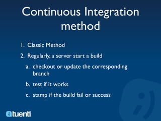 Continuous Integration
       method
1. Classic Method
2. Regularly, a server start a build
  a. checkout or update the corresponding
     branch
  b. test if it works
  c. stamp if the build fail or success
 