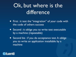 Ok, but where is the
         difference
•   First : it test the “integration” of your code with
    the code of others success

•   Second : it oblige you to write test executable
    by a machine (repeatable)

•   Second bis : if you do acceptance test. It oblige
    you to write an application installable by a
    machine
 