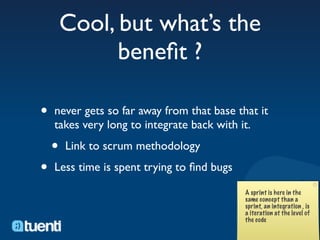 Cool, but what’s the
              beneﬁt ?

•   never gets so far away from that base that it
    takes very long to integrate back with it.

    •   Link to scrum methodology

•   Less time is spent trying to ﬁnd bugs
 