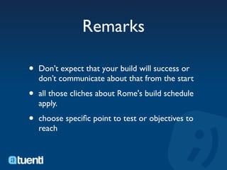 Remarks

•   Don’t expect that your build will success or
    don’t communicate about that from the start

•   all those cliches about Rome's build schedule
    apply.

•   choose speciﬁc point to test or objectives to
    reach
 