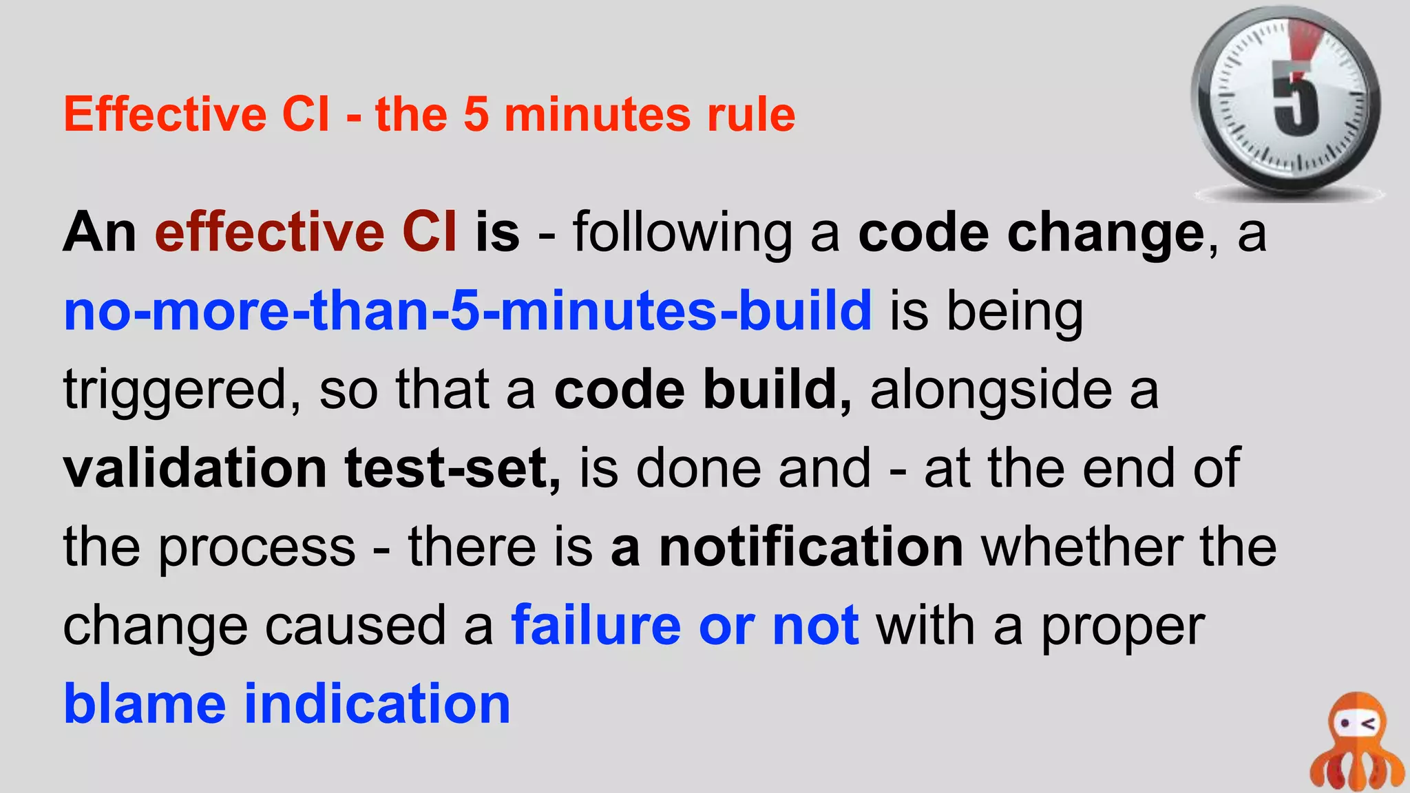 Effective CI - the 5 minutes rule
An effective CI is - following a code change, a
no-more-than-5-minutes-build is being
triggered, so that a code build, alongside a
validation test-set, is done and - at the end of
the process - there is a notification whether the
change caused a failure or not with a proper
blame indication
 