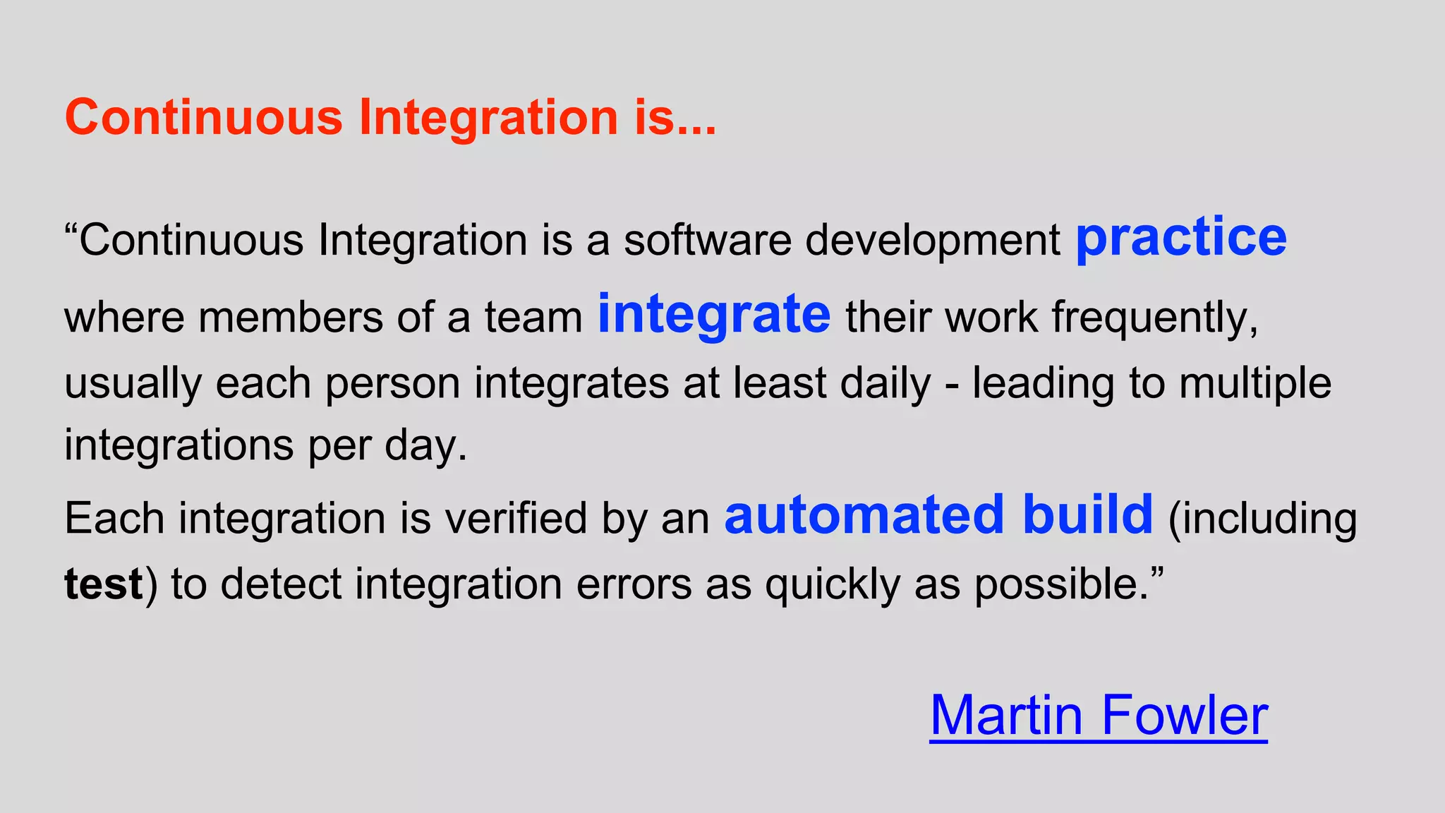 Continuous Integration is...
“Continuous Integration is a software development practice
where members of a team integrate their work frequently,
usually each person integrates at least daily - leading to multiple
integrations per day.
Each integration is verified by an automated build (including
test) to detect integration errors as quickly as possible.”
Martin Fowler
 