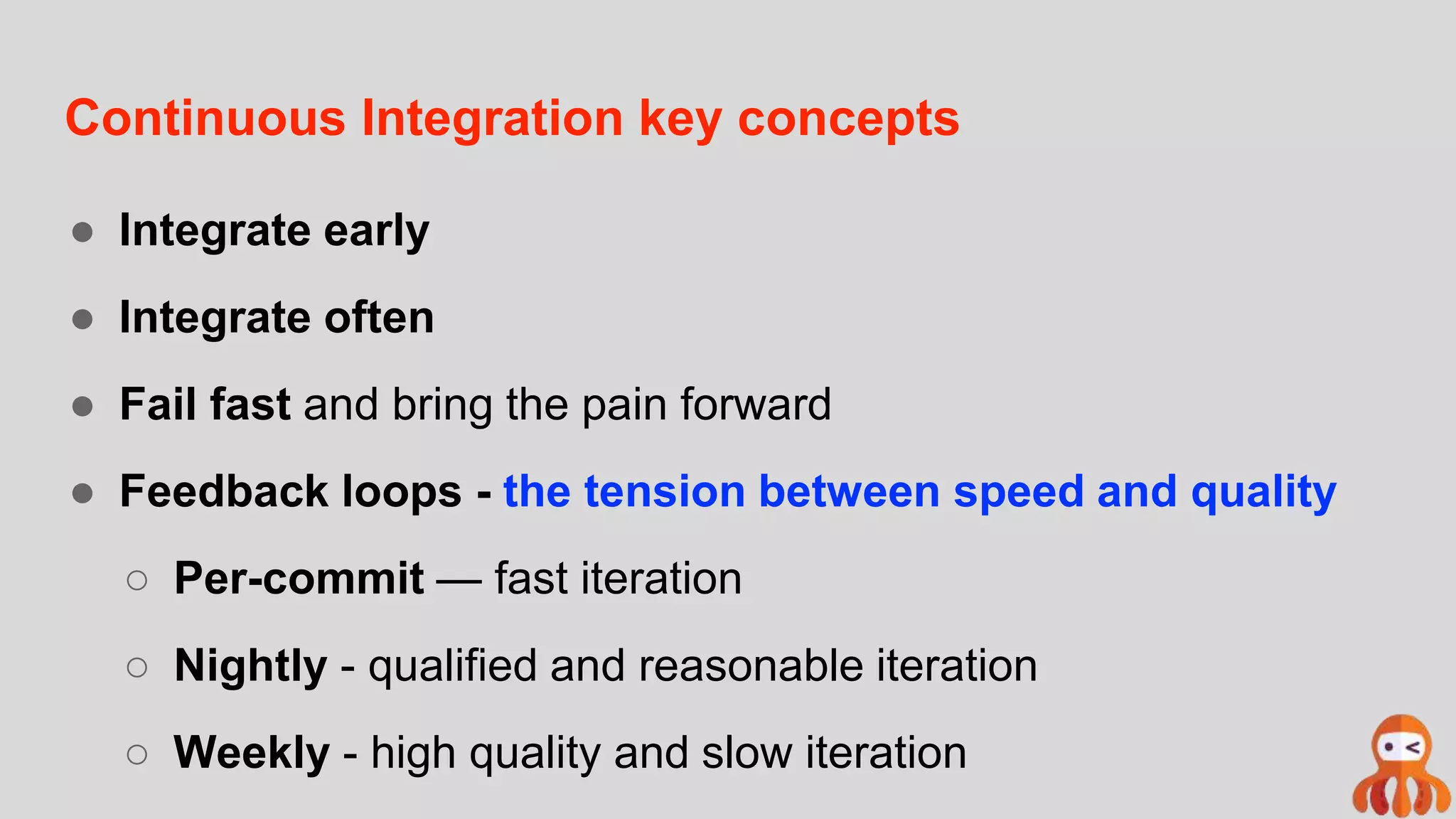 Continuous Integration key concepts
● Integrate early
● Integrate often
● Fail fast and bring the pain forward
● Feedback loops - the tension between speed and quality
○ Per-commit — fast iteration
○ Nightly - qualified and reasonable iteration
○ Weekly - high quality and slow iteration
 
