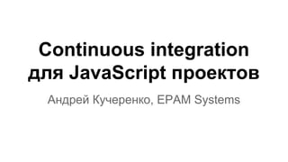 Continuous integration 
для JavaScript проектов 
Андрей Кучеренко, EPAM Systems 
 